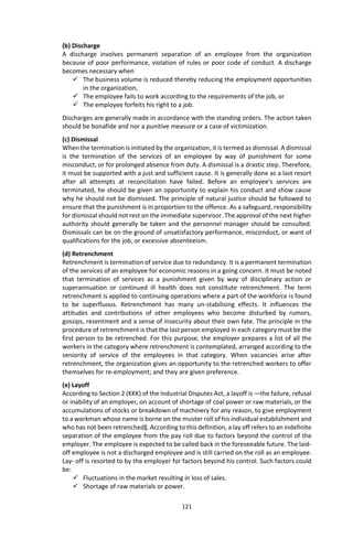 121
(b) Discharge
A discharge involves permanent separation of an employee from the organization
because of poor performance, violation of rules or poor code of conduct. A discharge
becomes necessary when
 The business volume is reduced thereby reducing the employment opportunities
in the organization,
 The employee fails to work according to the requirements of the job, or
 The employee forfeits his right to a job.
Discharges are generally made in accordance with the standing orders. The action taken
should be bonafide and nor a punitive measure or a case of victimization.
(c) Dismissal
When the termination is initiated by the organization, it is termed as dismissal. A dismissal
is the termination of the services of an employee by way of punishment for some
misconduct, or for prolonged absence from duty. A dismissal is a drastic step. Therefore,
it must be supported with a just and sufficient cause. It is generally done as a last resort
after all attempts at reconciliation have failed. Before an employee‘s services are
terminated, he should be given an opportunity to explain his conduct and show cause
why he should not be dismissed. The principle of natural justice should be followed to
ensure that the punishment is in proportion to the offence. As a safeguard, responsibility
for dismissal should not rest on the immediate supervisor. The approval of the next higher
authority should generally be taken and the personnel manager should be consulted.
Dismissals can be on the ground of unsatisfactory performance, misconduct, or want of
qualifications for the job, or excessive absenteeism.
(d) Retrenchment
Retrenchment is termination of service due to redundancy. It is a permanent termination
of the services of an employee for economic reasons in a going concern. It must be noted
that termination of services as a punishment given by way of disciplinary action or
superannuation or continued ill health does not constitute retrenchment. The term
retrenchment is applied to continuing operations where a part of the workforce is found
to be superfluous. Retrenchment has many un-stabilising effects. It influences the
attitudes and contributions of other employees who become disturbed by rumors,
gossips, resentment and a sense of insecurity about their own fate. The principle in the
procedure of retrenchment is that the last person employed in each category must be the
first person to be retrenched. For this purpose, the employer prepares a list of all the
workers in the category where retrenchment is contemplated, arranged according to the
seniority of service of the employees in that category. When vacancies arise after
retrenchment, the organization gives an opportunity to the retrenched workers to offer
themselves for re-employment; and they are given preference.
(e) Layoff
According to Section 2 (KKK) of the Industrial Disputes Act, a layoff is ―the failure, refusal
or inability of an employer, on account of shortage of coal power or raw materials, or the
accumulations of stocks or breakdown of machinery for any reason, to give employment
to a workman whose name is borne on the muster roll of his individual establishment and
who has not been retrenched‖. According to this definition, a lay off refers to an indefinite
separation of the employee from the pay roll due to factors beyond the control of the
employer. The employee is expected to be called back in the foreseeable future. The laid-
off employee is not a discharged employee and is still carried on the roll as an employee.
Lay- off is resorted to by the employer for factors beyond his control. Such factors could
be:
 Fluctuations in the market resulting in loss of sales.
 Shortage of raw materials or power.
 