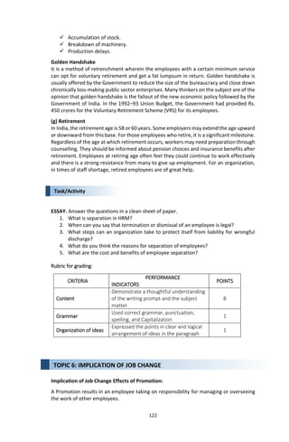 122
Task/Activity
 Accumulation of stock.
 Breakdown of machinery.
 Production delays.
Golden Handshake
It is a method of retrenchment wherein the employees with a certain minimum service
can opt for voluntary retirement and get a fat lumpsum in return. Golden handshake is
usually offered by the Government to reduce the size of the bureaucracy and close down
chronically loss-making public sector enterprises. Many thinkers on the subject are of the
opinion that golden handshake is the fallout of the new economic policy followed by the
Government of India. In the 1992–93 Union Budget, the Government had provided Rs.
450 crores for the Voluntary Retirement Scheme (VRS) for its employees.
(g) Retirement
In India, the retirement age is 58 or 60 years. Some employers may extend the age upward
or downward from this base. For those employees who retire, it is a significant milestone.
Regardless of the age at which retirement occurs, workers may need preparation through
counselling. They should be informed about pension choices and insurance benefits after
retirement. Employees at retiring age often feel they could continue to work effectively
and there is a strong resistance from many to give up employment. For an organization,
in times of staff shortage, retired employees are of great help.
ESSAY. Answer the questions in a clean sheet of paper.
1. What is separation in HRM?
2. When can you say that termination or dismissal of an employee is legal?
3. What steps can an organization take to protect itself from liability for wrongful
discharge?
4. What do you think the reasons for separation of employees?
5. What are the cost and benefits of employee separation?
Rubric for grading:
CRITERIA
PERFORMANCE
INDICATORS
POINTS
Content
Demonstrate a thoughtful understanding
of the writing prompt and the subject
matter.
8
Grammar
Used correct grammar, punctuation,
spelling, and Capitalization
1
Organization of ideas
Expressed the points in clear and logical
arrangement of ideas in the paragraph
1
Implication of Job Change Effects of Promotion:
A Promotion results in an employee taking on responsibility for managing or overseeing
the work of other employees.
TOPIC 6: IMPLICATION OF JOB CHANGE
 