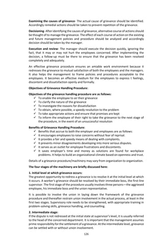 126
Examining the causes of grievance- The actual cause of grievance should be identified.
Accordingly remedial actions should be taken to prevent repetition of the grievance.
Decisioning- After identifying the causes of grievance, alternative course of actions should
be thought of to manage the grievance. The effect of each course of action on the existing
and future management policies and procedure should be analyzed and accordingly
decision should be taken by the manager.
Execution and review- The manager should execute the decision quickly, ignoring the
fact, that it may or may not hurt the employees concerned. After implementing the
decision, a follow-up must be there to ensure that the grievance has been resolved
completely and adequately.
An effective grievance procedure ensures an amiable work environment because it
redresses the grievance to mutual satisfaction of both the employees and the managers.
It also helps the management to frame policies and procedures acceptable to the
employees. It becomes an effective medium for the employees to express t feelings,
discontent and dissatisfaction openly and formally.
Objectives of Grievance Handling Procedure:
Objectives of the grievance handling procedure are as follows:
 To enable the employee to air their grievance
 To clarify the nature of the grievance
 To investigate the reasons for dissatisfaction
 To obtain, where possible, a speedy resolution to the problem
 To take appropriate actions and ensure that promises are kept
 To inform the employee of their right to take the grievance to the next stage of
the procedure, in the event of an unsuccessful resolution
Benefits of Grievance Handling Procedure:
 Benefits that accrue to both the employer and employees are as follows:
 It encourages employees to raise concerns without fear of reprisal.
 It provides a fair and speedy means of dealing with complaints.
 It prevents minor disagreements developing into more serious disputes.
 It serves as an outlet for employee frustrations and discontents.
 It saves employer‘s time and money as solutions are found for workplace
problems. It helps to build an organizational climate based on openness and trust.
Details of a grievance procedure/machinery may vary from organization to organization.
The four stages of the machinery are briefly discussed here:
1. Initial level at which grievance occurs:
The greatest opportunity to redress a grievance is to resolve it at the initial level at which
it occurs. A worker‘s grievance should be resolved by their immediate boss, the first-line
supervisor. The first stage of the procedure usually involves three persons—the aggrieved
employee, his immediate boss and the union representative.
It is possible to involve the union in laying down the framework of the grievance
procedure and thereafter restrain union involvement in the actual process, at least in the
first two stages. Supervisory role needs to be strengthened, with appropriate training in
problem-solving skills, grievance handling, and counselling.
2. Intermediate stage:
If the dispute is not redressed at the initial state at supervisor‘s level, it is usually referred
to the head of the concerned department. It is important that the management assumes
prime responsibility for the settlement of a grievance. At the intermediate level, grievance
can be settled with or without union involvement.
 