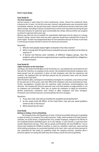 130
Part II. Case Study.
Case Study #1
The Strict Evaluator
Samuel Icasiano is upset about his recent performance review. Samuel has worked for Reyes
Enterprises for 12 years. For the first nine years, Samuel’s job performance was consistently rated
outstanding. However, for the past three years, Samuel’s performance has been rated only a little
above average. According to Samuel, his performance review scores have been low during the past
three years because his supervisor gives unreasonably low ratings. Marissa Andres was assigned
as Samuel’s supervisor three years ago.
Marissa says that she tries to evaluate her subordinates objectively and she refuses to a change
Samuel’s ratings. Samuel claims that any other supervisor would have evaluated him at least 10
points higher. He feels very disappointed about his low evaluation because he knows it will mean
a minimal pay increase and that it will hurt his chances for promotion.
Questions
1. Why do most people expect higher evaluations than they receive?
2. What is wrong with this performance evaluation process and what can be done to
improve it?
3. If Samuel and Marissa were members of different religious groups, how the
problems with performance appraisal process could be separated from allegations
of discrimination.
Case Study #2
Unfair Promotion at the Food Chain
Joel Reyes, the newly hired HR officer at the Food Chain, Inc. was jolted by the conversation he just
had with Ria Tolentino, an employee at the counter. Ria complained that female employees were
being passed over for promotions in favor of male employees who had less experience and
seniority. She explained that she had been passed over for promotion twice since she started
working at the Food Chain.
After Ria left his office, Joel began to immediately investigate her complaints, only to find out that
for the past two or three years, more than 90% of the employees who were promoted are male.
Further investigations revealed that the supervisor made promotion recommendations and
decisions. The company felt that the supervisor was in the best position to judge whether or not
an employee was promotable. There was no system for employees to apply for promotions.
Written performance evaluations were limited to office employees and store managers.
Promotions were limited to persons recommended by the store managers.
Questions
1. If you were Joel, how will you handle the complaint presented by Ria?
2. As the newly hired HR Officer of the Food Chain, how will you avoid problems
similar to this in the future?
3. What should Joel do now?
Case Study
Betting on Ending, A Form of Gambling
The Company Rules and Regulations at Javier’s Enterprises prohibit taking part in gambling
or game of chance on company time and/or premises. Today, while working at the Sales Division,
Jonathan, one of the drivers, complained that Tony, another employee, reneged on his P50 bet on
the Purefoods-Ginebra basketball game. As he was talking, in came Samuel, a supervisor from
another department and says, “Pare, tiba ka, panalo and Purefoods. Eto ang P4,000 mo.” Just as
Samuel was handling the P4,000 to Jonathan, in came Jun, Jonathan’s supervisor. Upon learning
of the betting and paying, Jun summoned Jonathan to his room. Later, was sent home because he
was suspended for two weeks for gambling inside the company premises. Jonathan filed a
grievance against Jun saying that what they were doing is just for fun and not gambling.
 