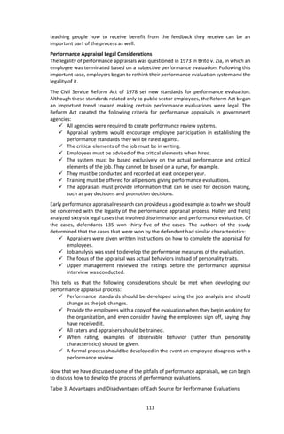 113
teaching people how to receive benefit from the feedback they receive can be an
important part of the process as well.
Performance Appraisal Legal Considerations
The legality of performance appraisals was questioned in 1973 in Brito v. Zia, in which an
employee was terminated based on a subjective performance evaluation. Following this
important case, employers began to rethink their performance evaluation system and the
legality of it.
The Civil Service Reform Act of 1978 set new standards for performance evaluation.
Although these standards related only to public sector employees, the Reform Act began
an important trend toward making certain performance evaluations were legal. The
Reform Act created the following criteria for performance appraisals in government
agencies:
 All agencies were required to create performance review systems.
 Appraisal systems would encourage employee participation in establishing the
performance standards they will be rated against.
 The critical elements of the job must be in writing.
 Employees must be advised of the critical elements when hired.
 The system must be based exclusively on the actual performance and critical
elements of the job. They cannot be based on a curve, for example.
 They must be conducted and recorded at least once per year.
 Training must be offered for all persons giving performance evaluations.
 The appraisals must provide information that can be used for decision making,
such as pay decisions and promotion decisions.
Early performance appraisal research can provide us a good example as to why we should
be concerned with the legality of the performance appraisal process. Holley and Field]
analyzed sixty-six legal cases that involved discrimination and performance evaluation. Of
the cases, defendants 135 won thirty-five of the cases. The authors of the study
determined that the cases that were won by the defendant had similar characteristics:
 Appraisers were given written instructions on how to complete the appraisal for
employees.
 Job analysis was used to develop the performance measures of the evaluation.
 The focus of the appraisal was actual behaviors instead of personality traits.
 Upper management reviewed the ratings before the performance appraisal
interview was conducted.
This tells us that the following considerations should be met when developing our
performance appraisal process:
 Performance standards should be developed using the job analysis and should
change as the job changes.
 Provide the employees with a copy of the evaluation when they begin working for
the organization, and even consider having the employees sign off, saying they
have received it.
 All raters and appraisers should be trained.
 When rating, examples of observable behavior (rather than personality
characteristics) should be given.
 A formal process should be developed in the event an employee disagrees with a
performance review.
Now that we have discussed some of the pitfalls of performance appraisals, we can begin
to discuss how to develop the process of performance evaluations.
Table 3. Advantages and Disadvantages of Each Source for Performance Evaluations
 