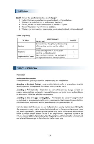116
Task/Activity
ESSAY. Answer the questions in a clean sheet of paper.
1. Explain the importance of performance feedback in the workplace.
2. What are the main features of performance feedback?
3. For you, what is the most common type of feedback? Explain.
4. Discuss the process of performance feedback.
5. What are the best practices for providing constructive feedback in the workplace?
Rubric for grading:
CRITERIA
PERFORMANCE
INDICATORS
POINTS
Content
Demonstrate a thoughtful understanding
of the writing prompt and the subject
matter.
8
Grammar
Used correct grammar, punctuation,
spelling, and Capitalization
1
Organization of ideas
Expressed the points in clear and logical
arrangement of ideas in the paragraph
1
Promotion
Definitions of Promotion
Some definitions given by authorities on the subject are listed below:
According to Scott and Clothier, ―A promotion is the transfer of an employee to a job
which pays more money or one that carries some preferred status.
According to Prof Mamoria, ―Promotion is a term which covers a change and calls for
greater responsibilities, and usually involves higher pay and better terms and conditions
of service and, therefore, a higher status or rank.
According to Arun Monappa and Saiyadain, ―Promotion is the upward reassignment of
an individual in an organization‘s hierarchy, accompanied by increased responsibilities,
enhanced status, and usually with increased income, though not always so.
From the above definitions, we can say that promotion usually implies several things to
the person concerned—higher status, both at work and in the community outside, more
pay and fringe benefits, perhaps greater job security and a more senior position from
which a person renders better service to his organization. Employees expect to be
informed about ladders of promotion, how they can prepare themselves for advancement
and what will be expected of them from the higher rated jobs.
TOPIC 3: PROMOTION
 
