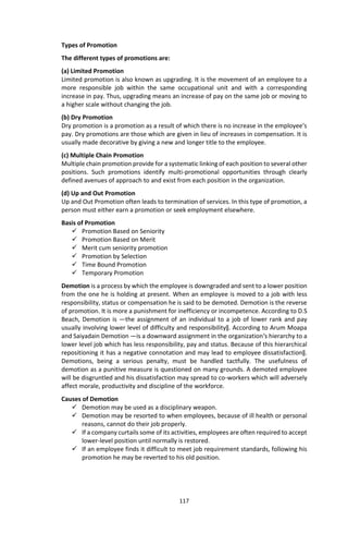 117
Types of Promotion
The different types of promotions are:
(a) Limited Promotion
Limited promotion is also known as upgrading. It is the movement of an employee to a
more responsible job within the same occupational unit and with a corresponding
increase in pay. Thus, upgrading means an increase of pay on the same job or moving to
a higher scale without changing the job.
(b) Dry Promotion
Dry promotion is a promotion as a result of which there is no increase in the employee‘s
pay. Dry promotions are those which are given in lieu of increases in compensation. It is
usually made decorative by giving a new and longer title to the employee.
(c) Multiple Chain Promotion
Multiple chain promotion provide for a systematic linking of each position to several other
positions. Such promotions identify multi-promotional opportunities through clearly
defined avenues of approach to and exist from each position in the organization.
(d) Up and Out Promotion
Up and Out Promotion often leads to termination of services. In this type of promotion, a
person must either earn a promotion or seek employment elsewhere.
Basis of Promotion
 Promotion Based on Seniority
 Promotion Based on Merit
 Merit cum seniority promotion
 Promotion by Selection
 Time Bound Promotion
 Temporary Promotion
Demotion is a process by which the employee is downgraded and sent to a lower position
from the one he is holding at present. When an employee is moved to a job with less
responsibility, status or compensation he is said to be demoted. Demotion is the reverse
of promotion. It is more a punishment for inefficiency or incompetence. According to D.S
Beach, Demotion is ―the assignment of an individual to a job of lower rank and pay
usually involving lower level of difficulty and responsibility‖. According to Arum Moapa
and Saiyadain Demotion ―is a downward assignment in the organization‘s hierarchy to a
lower level job which has less responsibility, pay and status. Because of this hierarchical
repositioning it has a negative connotation and may lead to employee dissatisfaction‖.
Demotions, being a serious penalty, must be handled tactfully. The usefulness of
demotion as a punitive measure is questioned on many grounds. A demoted employee
will be disgruntled and his dissatisfaction may spread to co-workers which will adversely
affect morale, productivity and discipline of the workforce.
Causes of Demotion
 Demotion may be used as a disciplinary weapon.
 Demotion may be resorted to when employees, because of ill health or personal
reasons, cannot do their job properly.
 If a company curtails some of its activities, employees are often required to accept
lower-level position until normally is restored.
 If an employee finds it difficult to meet job requirement standards, following his
promotion he may be reverted to his old position.
 