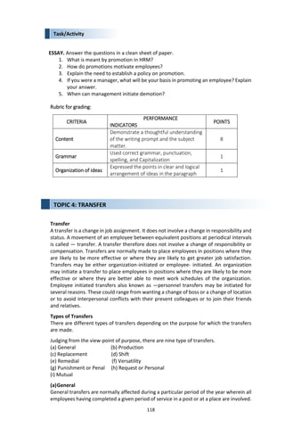 118
Task/Activity
ESSAY. Answer the questions in a clean sheet of paper.
1. What is meant by promotion in HRM?
2. How do promotions motivate employees?
3. Explain the need to establish a policy on promotion.
4. If you were a manager, what will be your basis in promoting an employee? Explain
your answer.
5. When can management initiate demotion?
Rubric for grading:
CRITERIA
PERFORMANCE
INDICATORS
POINTS
Content
Demonstrate a thoughtful understanding
of the writing prompt and the subject
matter.
8
Grammar
Used correct grammar, punctuation,
spelling, and Capitalization
1
Organization of ideas
Expressed the points in clear and logical
arrangement of ideas in the paragraph
1
Transfer
A transfer is a change in job assignment. It does not involve a change in responsibility and
status. A movement of an employee between equivalent positions at periodical intervals
is called ― transfer. A transfer therefore does not involve a change of responsibility or
compensation. Transfers are normally made to place employees in positions where they
are likely to be more effective or where they are likely to get greater job satisfaction.
Transfers may be either organization-initiated or employee- initiated. An organization
may initiate a transfer to place employees in positions where they are likely to be more
effective or where they are better able to meet work schedules of the organization.
Employee initiated transfers also known as ―personnel transfers may be initiated for
several reasons. These could range from wanting a change of boss or a change of location
or to avoid interpersonal conflicts with their present colleagues or to join their friends
and relatives.
Types of Transfers
There are different types of transfers depending on the purpose for which the transfers
are made.
Judging from the view-point of purpose, there are nine type of transfers.
(a) General (b) Production
(c) Replacement (d) Shift
(e) Remedial (f) Versatility
(g) Punishment or Penal (h) Request or Personal
(i) Mutual
(a)General
General transfers are normally affected during a particular period of the year wherein all
employees having completed a given period of service in a post or at a place are involved.
TOPIC 4: TRANSFER
 