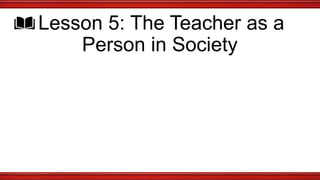 Lesson 5: The Teacher as a
Person in Society
 
