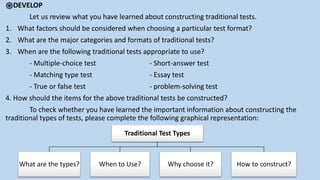 ֎DEVELOP
Let us review what you have learned about constructing traditional tests.
1. What factors should be considered when choosing a particular test format?
2. What are the major categories and formats of traditional tests?
3. When are the following traditional tests appropriate to use?
- Multiple-choice test - Short-answer test
- Matching type test - Essay test
- True or false test - problem-solving test
4. How should the items for the above traditional tests be constructed?
To check whether you have learned the important information about constructing the
traditional types of tests, please complete the following graphical representation:
Traditional Test Types
What are the types? When to Use? Why choose it? How to construct?
 