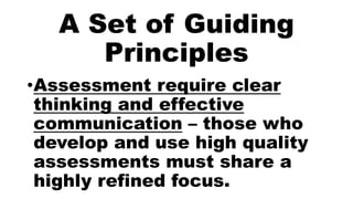 A Set of Guiding
Principles
•Assessment require clear
thinking and effective
communication – those who
develop and use high quality
assessments must share a
highly refined focus.
 