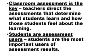•Classroom assessment is the
key – teachers direct the
assessments that determine
what students learn and how
those students feel about the
learning.
•Students are assessment
users – students are the most
important users of
assessment results.
 