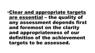•Clear and appropriate targets
are essential – the quality of
any assessment depends first
and foremost on the clarity
and appropriateness of our
definition of the achievement
targets to be assessed.
 