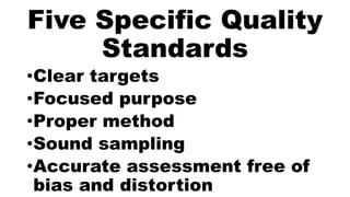 Five Specific Quality
Standards
•Clear targets
•Focused purpose
•Proper method
•Sound sampling
•Accurate assessment free of
bias and distortion
 