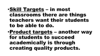 •Skill Targets – in most
classrooms there are things
teachers want their students
to be able to do.
•Product targets – another way
for students to succeed
academically is through
creating quality products.
 