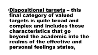 •Dispositional targets – this
final category of valued
targets is quite broad and
complex and includes those
characteristics that go
beyond the academic into the
realms of the effective and
personal feelings states,
 