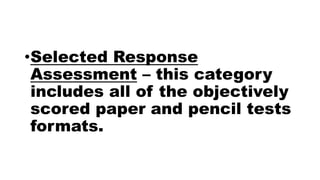 •Selected Response
Assessment – this category
includes all of the objectively
scored paper and pencil tests
formats.
 
