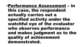 •Performance Assessment – in
this case, the respondent
actually carries out a
specified activity under the
watchful eye of the evaluator
who observes performance
and makes judgment as to the
quality of achievement
demonstrated.
 