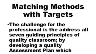 Matching Methods
with Targets
•The challenge for the
professional is the address all
seven guiding principles of
quality classroom; by
developing a quality
Assessment Plan which
 