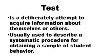 Test
•Is a deliberately attempt to
acquire information about
themselves or others.
•Usually used to describe a
systematic procedure for
obtaining a sample of student
behavior.
 