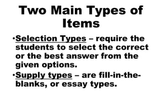 Two Main Types of
Items
•Selection Types – require the
students to select the correct
or the best answer from the
given options.
•Supply types – are fill-in-the-
blanks, or essay types.
 