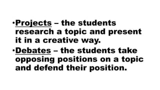 •Projects – the students
research a topic and present
it in a creative way.
•Debates – the students take
opposing positions on a topic
and defend their position.
 