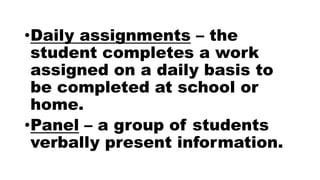 •Daily assignments – the
student completes a work
assigned on a daily basis to
be completed at school or
home.
•Panel – a group of students
verbally present information.
 