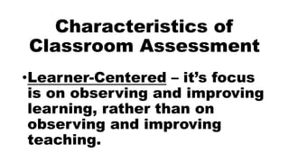Characteristics of
Classroom Assessment
•Learner-Centered – it’s focus
is on observing and improving
learning, rather than on
observing and improving
teaching.
 