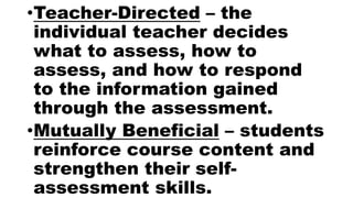 •Teacher-Directed – the
individual teacher decides
what to assess, how to
assess, and how to respond
to the information gained
through the assessment.
•Mutually Beneficial – students
reinforce course content and
strengthen their self-
assessment skills.
 