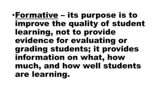 •Formative – its purpose is to
improve the quality of student
learning, not to provide
evidence for evaluating or
grading students; it provides
information on what, how
much, and how well students
are learning.
 