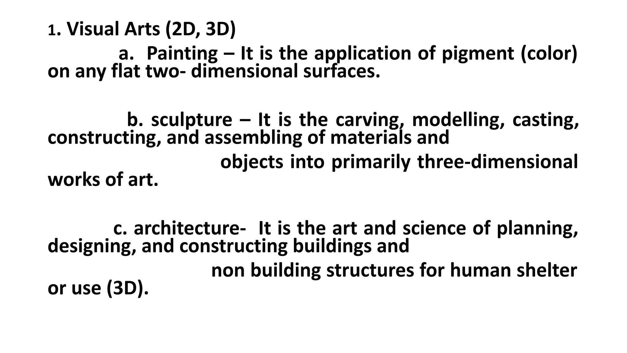 1. Visual Arts (2D, 3D)
a. Painting – It is the application of pigment (color)
on any flat two- dimensional surfaces.
b. sculpture – It is the carving, modelling, casting,
constructing, and assembling of materials and
objects into primarily three-dimensional
works of art.
c. architecture- It is the art and science of planning,
designing, and constructing buildings and
non building structures for human shelter
or use (3D).
 
