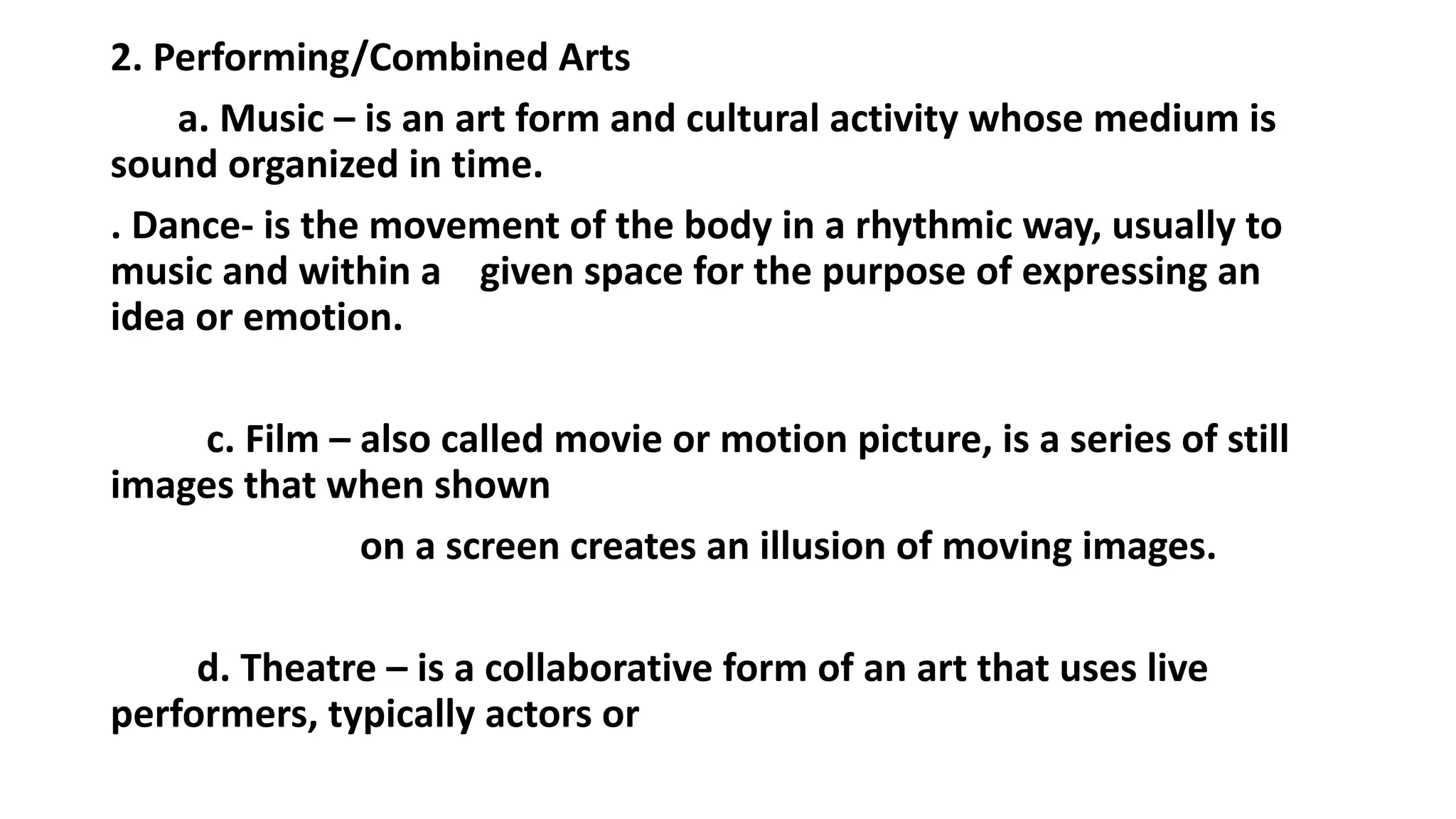 2. Performing/Combined Arts
a. Music – is an art form and cultural activity whose medium is
sound organized in time.
. Dance- is the movement of the body in a rhythmic way, usually to
music and within a given space for the purpose of expressing an
idea or emotion.
c. Film – also called movie or motion picture, is a series of still
images that when shown
on a screen creates an illusion of moving images.
d. Theatre – is a collaborative form of an art that uses live
performers, typically actors or
 