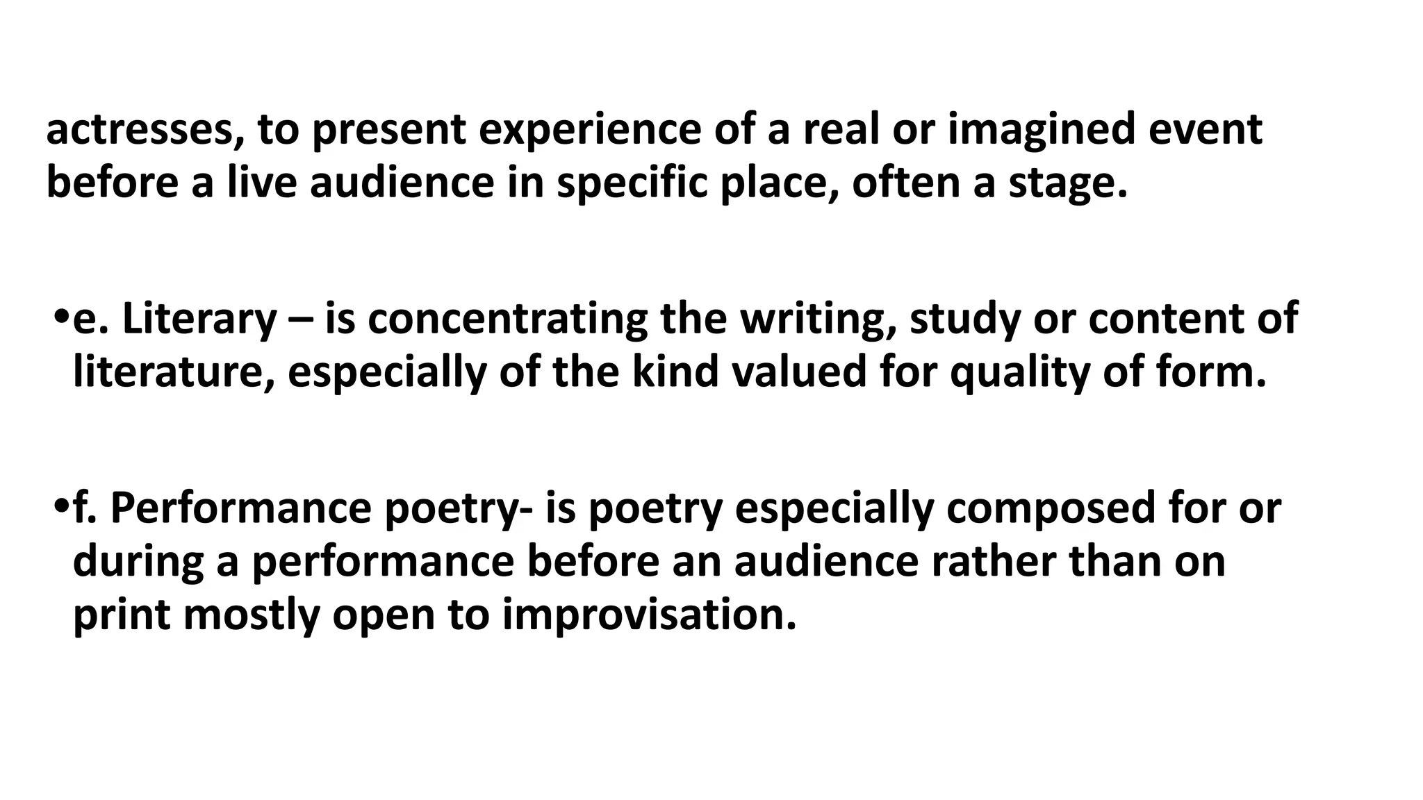 actresses, to present experience of a real or imagined event
before a live audience in specific place, often a stage.
•e. Literary – is concentrating the writing, study or content of
literature, especially of the kind valued for quality of form.
•f. Performance poetry- is poetry especially composed for or
during a performance before an audience rather than on
print mostly open to improvisation.
 