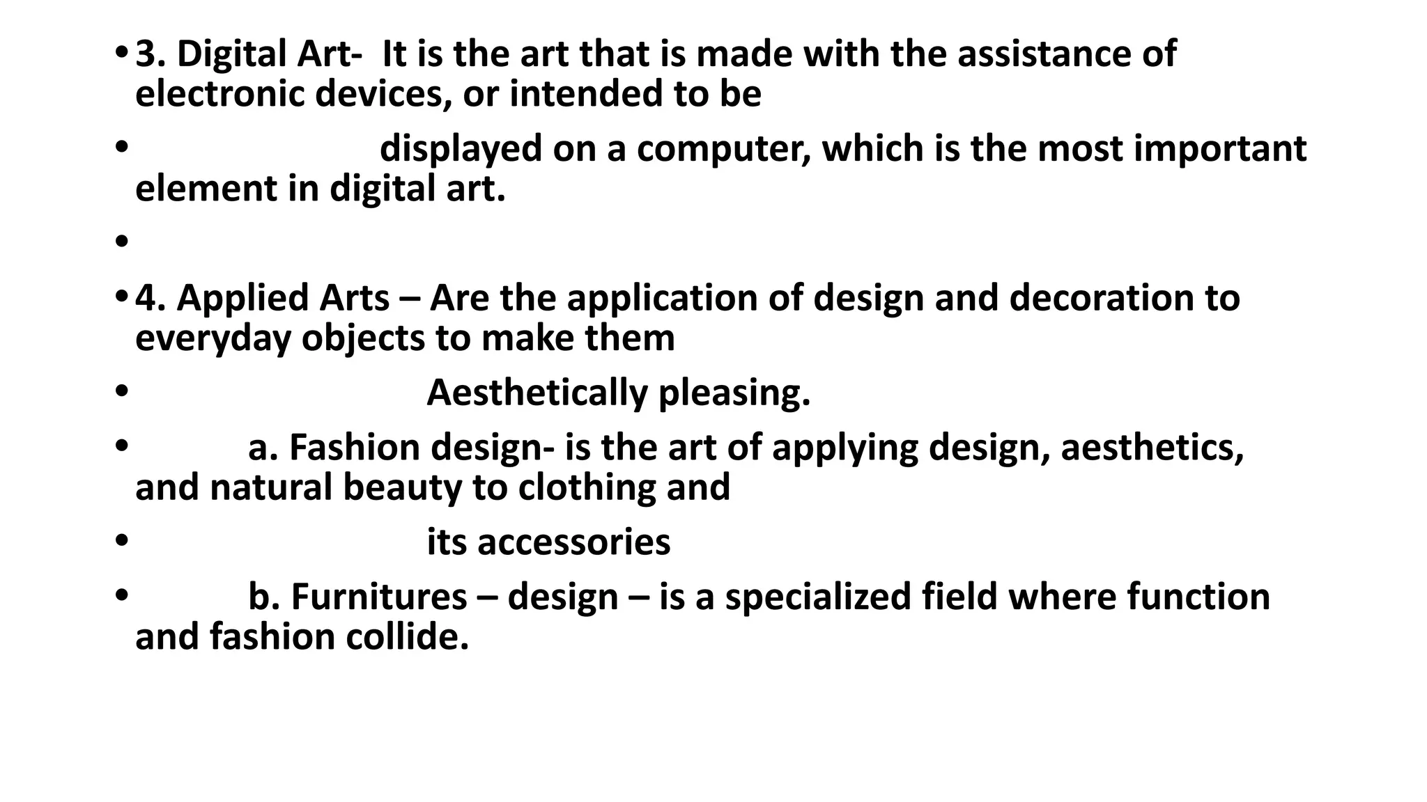 •3. Digital Art- It is the art that is made with the assistance of
electronic devices, or intended to be
• displayed on a computer, which is the most important
element in digital art.
•
•4. Applied Arts – Are the application of design and decoration to
everyday objects to make them
• Aesthetically pleasing.
• a. Fashion design- is the art of applying design, aesthetics,
and natural beauty to clothing and
• its accessories
• b. Furnitures – design – is a specialized field where function
and fashion collide.
 
