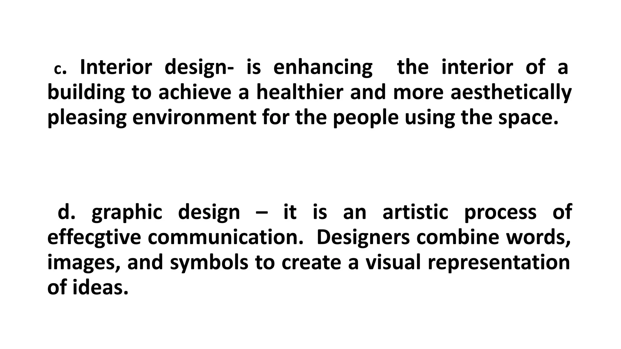 c. Interior design- is enhancing the interior of a
building to achieve a healthier and more aesthetically
pleasing environment for the people using the space.
d. graphic design – it is an artistic process of
effecgtive communication. Designers combine words,
images, and symbols to create a visual representation
of ideas.
 
