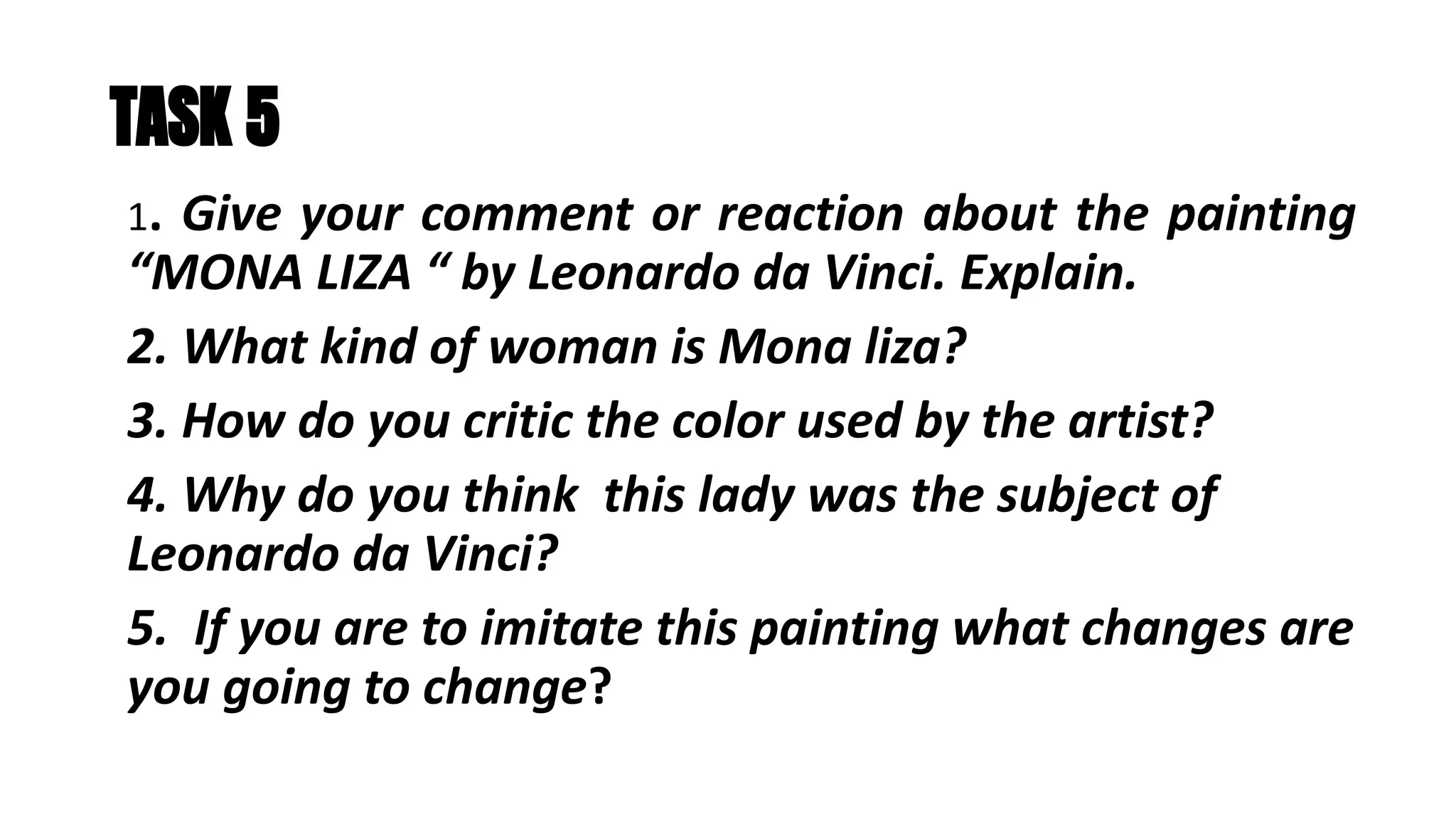 TASK 5
1. Give your comment or reaction about the painting
“MONA LIZA “ by Leonardo da Vinci. Explain.
2. What kind of woman is Mona liza?
3. How do you critic the color used by the artist?
4. Why do you think this lady was the subject of
Leonardo da Vinci?
5. If you are to imitate this painting what changes are
you going to change?
 