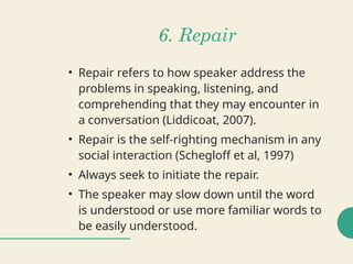 6. Repair
• Repair refers to how speaker address the
problems in speaking, listening, and
comprehending that they may encounter in
a conversation (Liddicoat, 2007).
• Repair is the self-righting mechanism in any
social interaction (Schegloff et al, 1997)
• Always seek to initiate the repair.
• The speaker may slow down until the word
is understood or use more familiar words to
be easily understood.
 