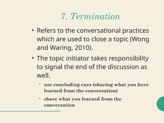7. Termination
• Refers to the conversational practices
which are used to close a topic (Wong
and Waring, 2010).
• The topic initiator takes responsibility
to signal the end of the discussion as
well.
- use concluding cues (sharing what you have
learned from the conversation)
- share what you learned from the
conversation
 