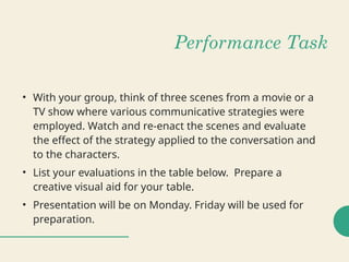 Performance Task
• With your group, think of three scenes from a movie or a
TV show where various communicative strategies were
employed. Watch and re-enact the scenes and evaluate
the effect of the strategy applied to the conversation and
to the characters.
• List your evaluations in the table below. Prepare a
creative visual aid for your table.
• Presentation will be on Monday. Friday will be used for
preparation.
 