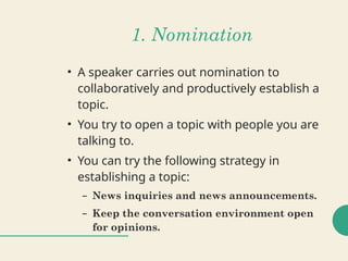 1. Nomination
• A speaker carries out nomination to
collaboratively and productively establish a
topic.
• You try to open a topic with people you are
talking to.
• You can try the following strategy in
establishing a topic:
– News inquiries and news announcements.
– Keep the conversation environment open
for opinions.
 