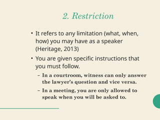 2. Restriction
• It refers to any limitation (what, when,
how) you may have as a speaker
(Heritage, 2013)
• You are given specific instructions that
you must follow.
– In a courtroom, witness can only answer
the lawyer’s question and vice versa.
– In a meeting, you are only allowed to
speak when you will be asked to.
 