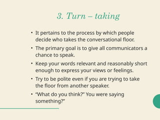 3. Turn – taking
• It pertains to the process by which people
decide who takes the conversational floor.
• The primary goal is to give all communicators a
chance to speak.
• Keep your words relevant and reasonably short
enough to express your views or feelings.
• Try to be polite even if you are trying to take
the floor from another speaker.
• “What do you think?” You were saying
something?”
 
