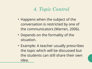 4. Topic Control
• Happens when the subject of the
conversation is restricted by one of
the communicators (Warren, 2006).
• Depends on the formality of the
situation.
• Example: A teacher usually prescribes
the topic which will be discussed but
the students can still share their own
idea.
 