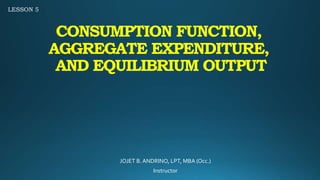 CONSUMPTION FUNCTION,
AGGREGATE EXPENDITURE,
AND EQUILIBRIUM OUTPUT
JOJET B.ANDRINO, LPT, MBA (Occ.)
Instructor
LESSON 5
 