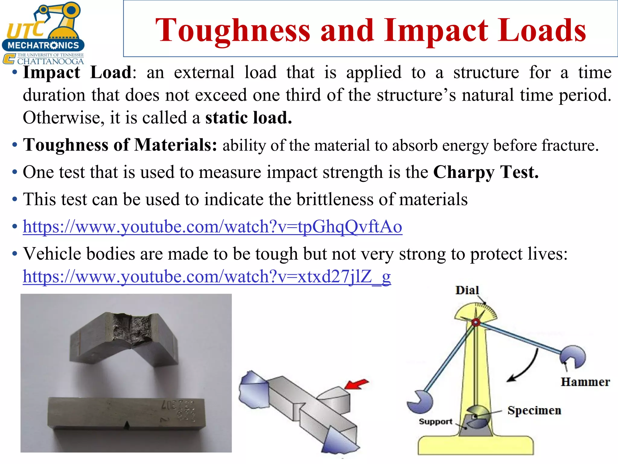 Toughness and Impact Loads
• Impact Load: an external load that is applied to a structure for a time
duration that does not exceed one third of the structure’s natural time period.
Otherwise, it is called a static load.
• Toughness of Materials: ability of the material to absorb energy before fracture.
• One test that is used to measure impact strength is the Charpy Test.
• This test can be used to indicate the brittleness of materials
• https://www.youtube.com/watch?v=tpGhqQvftAo
• Vehicle bodies are made to be tough but not very strong to protect lives:
https://www.youtube.com/watch?v=xtxd27jlZ_g
 