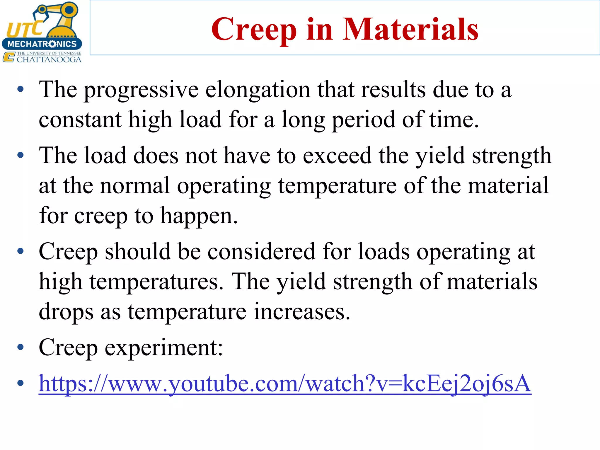 Creep in Materials
• The progressive elongation that results due to a
constant high load for a long period of time.
• The load does not have to exceed the yield strength
at the normal operating temperature of the material
for creep to happen.
• Creep should be considered for loads operating at
high temperatures. The yield strength of materials
drops as temperature increases.
• Creep experiment:
• https://www.youtube.com/watch?v=kcEej2oj6sA
 