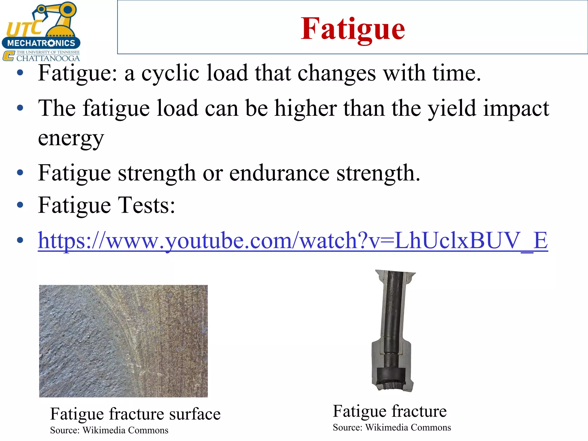 Fatigue
• Fatigue: a cyclic load that changes with time.
• The fatigue load can be higher than the yield impact
energy
• Fatigue strength or endurance strength.
Fatigue fracture
Source: Wikimedia Commons
Fatigue fracture surface
Source: Wikimedia Commons
• Fatigue Tests:
• https://www.youtube.com/watch?v=LhUclxBUV_E
 