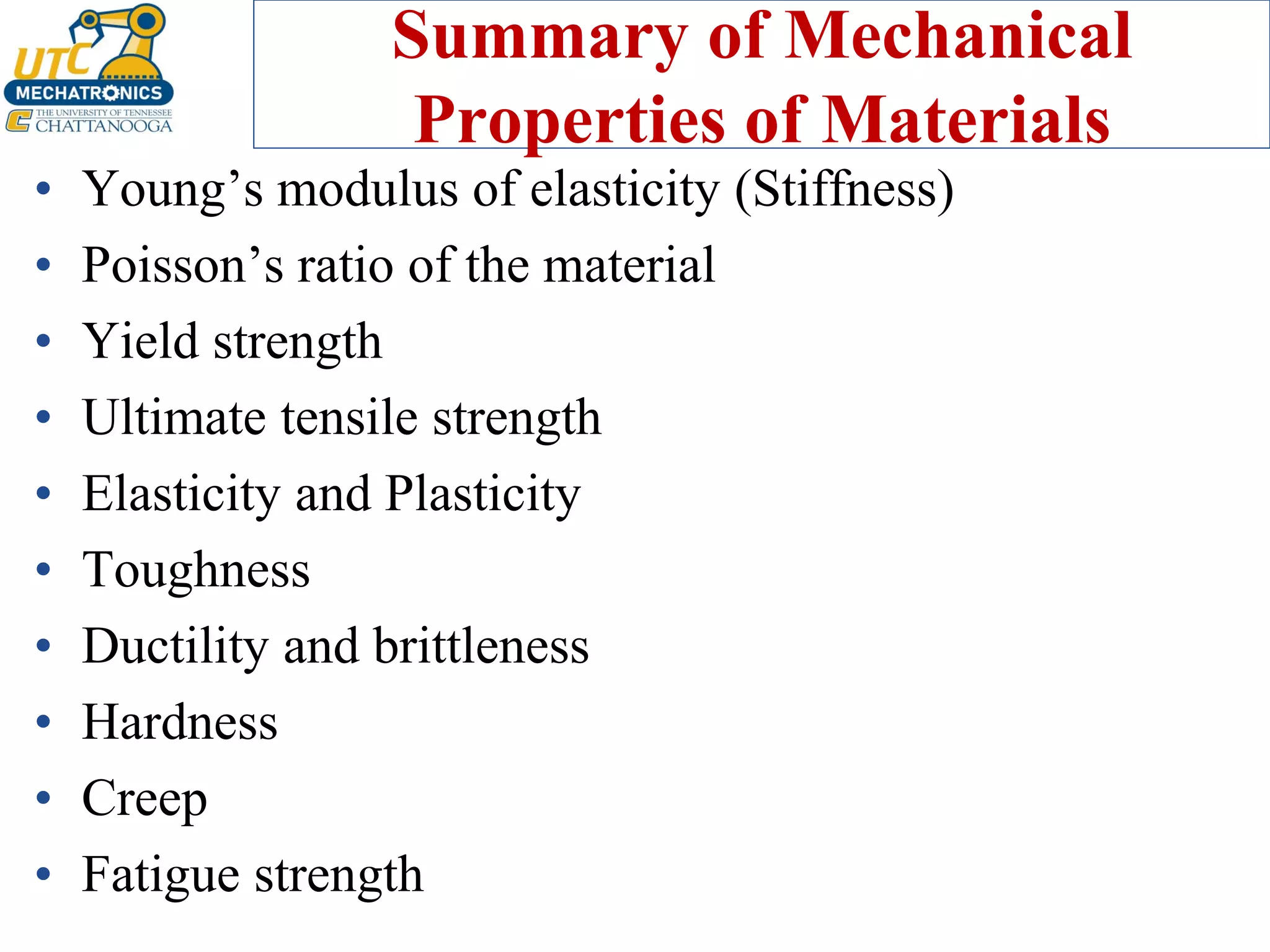 Summary of Mechanical
Properties of Materials
• Young’s modulus of elasticity (Stiffness)
• Poisson’s ratio of the material
• Yield strength
• Ultimate tensile strength
• Elasticity and Plasticity
• Toughness
• Ductility and brittleness
• Hardness
• Creep
• Fatigue strength
 