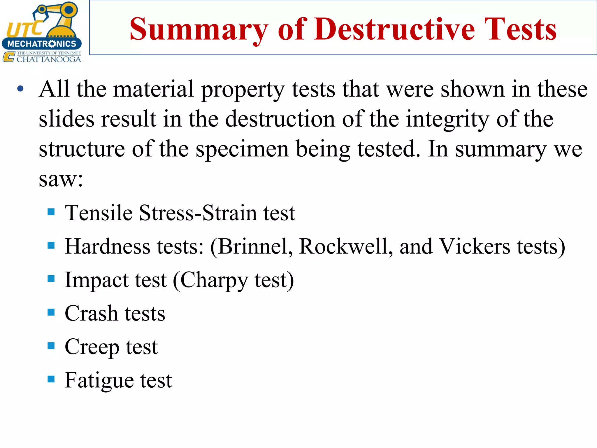 Summary of Destructive Tests
• All the material property tests that were shown in these
slides result in the destruction of the integrity of the
structure of the specimen being tested. In summary we
saw:
▪ Tensile Stress-Strain test
▪ Hardness tests: (Brinnel, Rockwell, and Vickers tests)
▪ Impact test (Charpy test)
▪ Crash tests
▪ Creep test
▪ Fatigue test
 