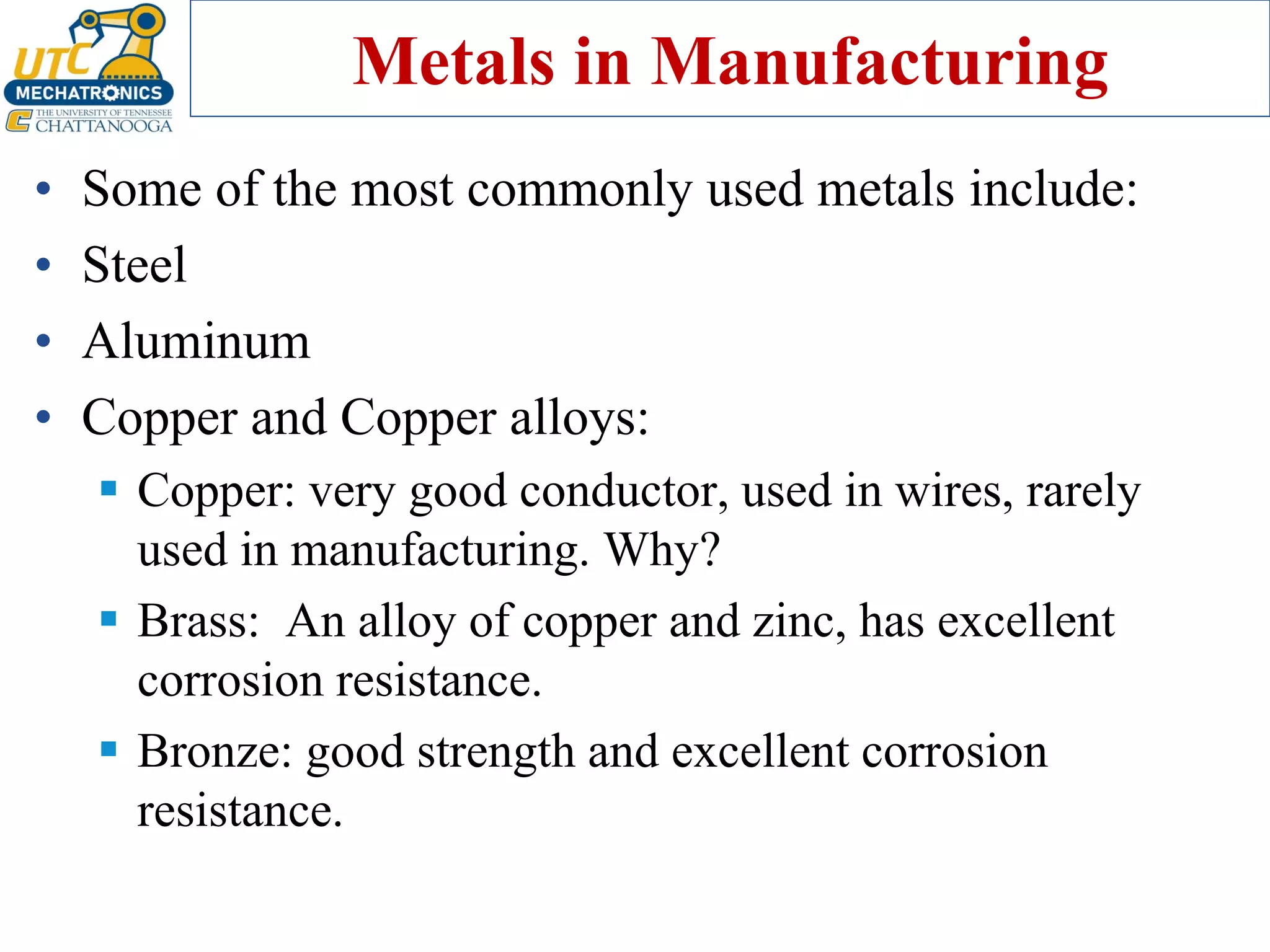 Metals in Manufacturing
• Some of the most commonly used metals include:
• Steel
• Aluminum
• Copper and Copper alloys:
▪ Copper: very good conductor, used in wires, rarely
used in manufacturing. Why?
▪ Brass: An alloy of copper and zinc, has excellent
corrosion resistance.
▪ Bronze: good strength and excellent corrosion
resistance.
 