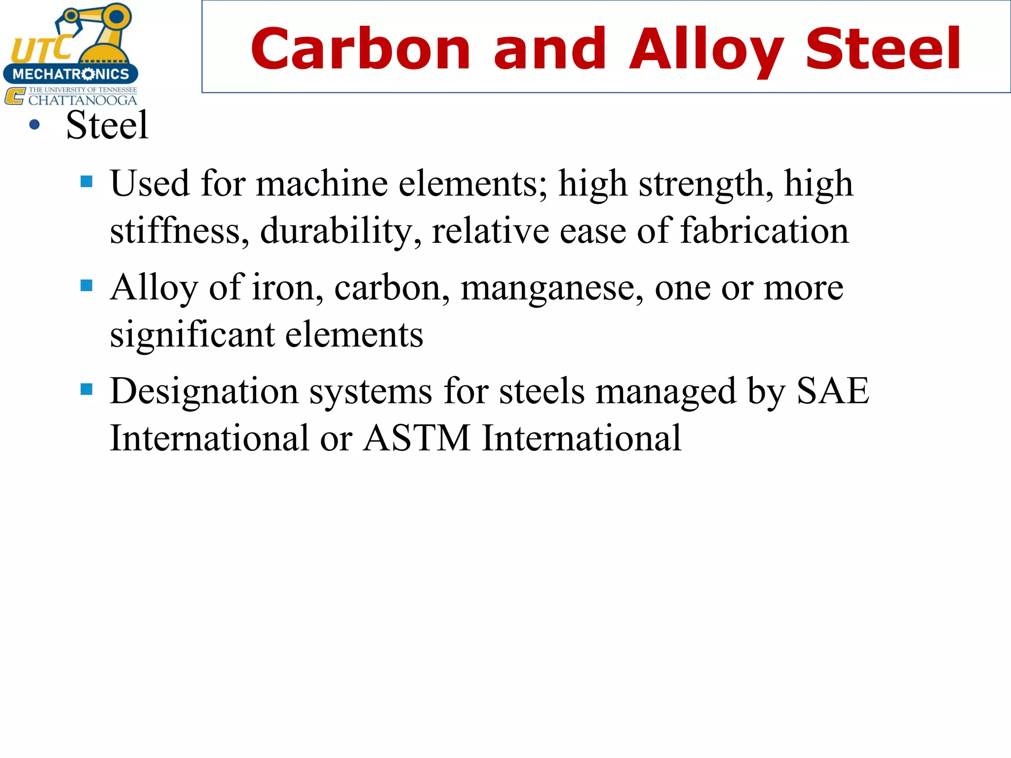 Carbon and Alloy Steel
• Steel
▪ Used for machine elements; high strength, high
stiffness, durability, relative ease of fabrication
▪ Alloy of iron, carbon, manganese, one or more
significant elements
▪ Designation systems for steels managed by SAE
International or ASTM International
 
