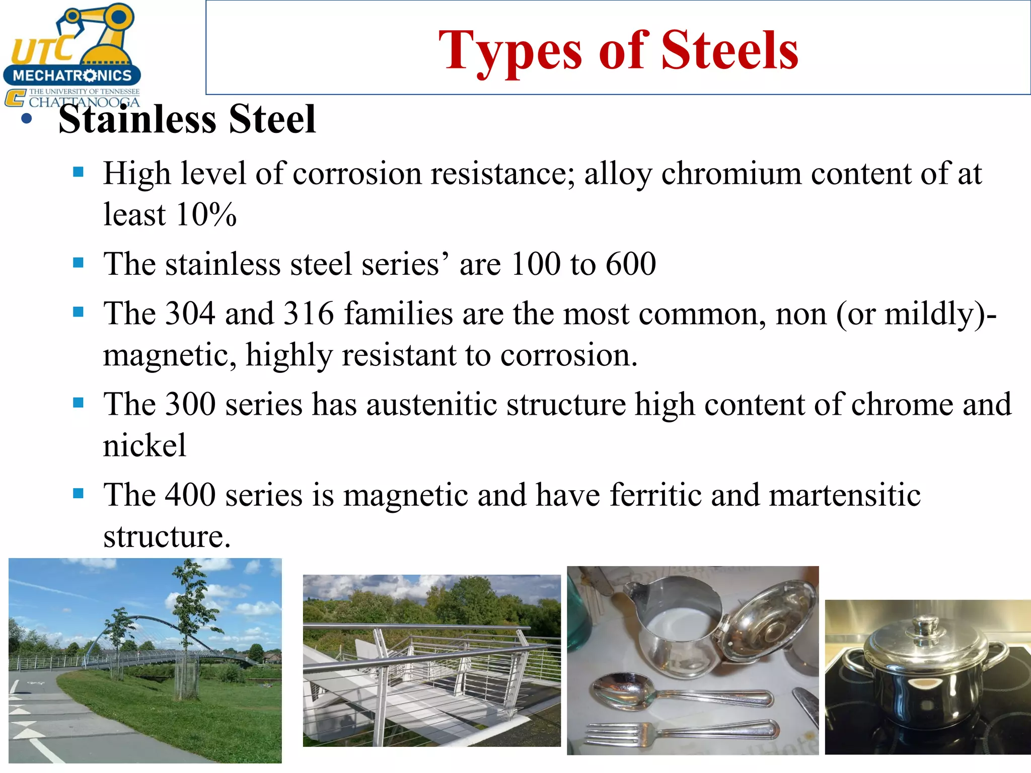 Types of Steels
• Stainless Steel
▪ High level of corrosion resistance; alloy chromium content of at
least 10%
▪ The stainless steel series’ are 100 to 600
▪ The 304 and 316 families are the most common, non (or mildly)-
magnetic, highly resistant to corrosion.
▪ The 300 series has austenitic structure high content of chrome and
nickel
▪ The 400 series is magnetic and have ferritic and martensitic
structure.
 