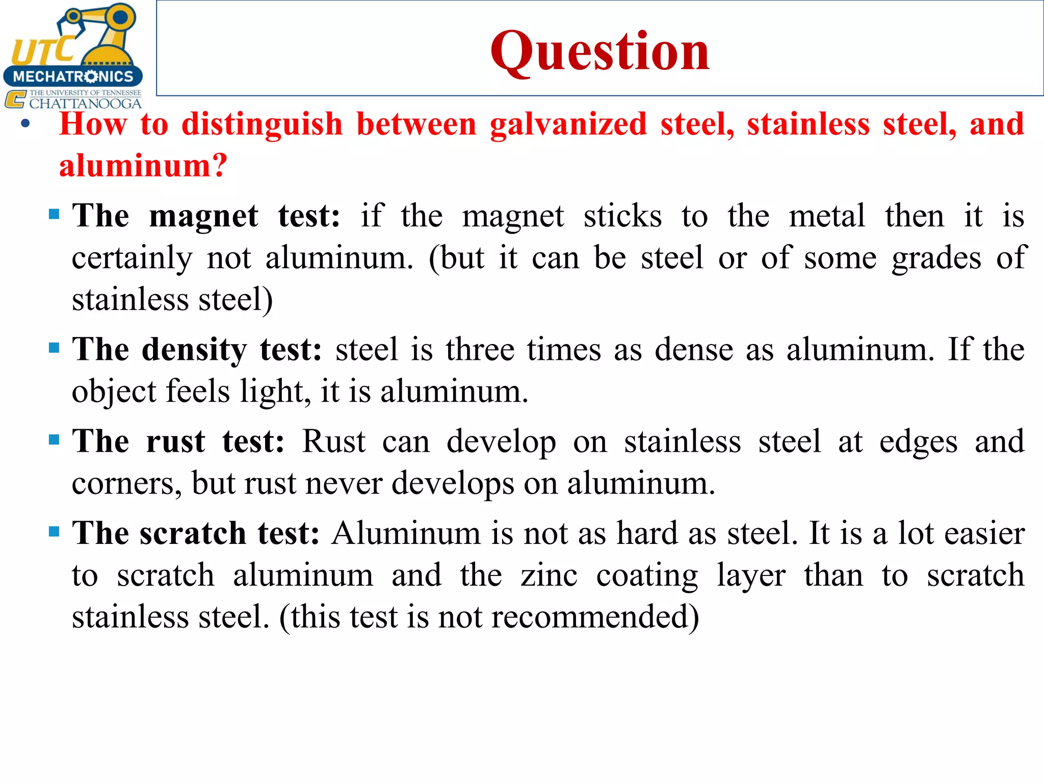 Question
• How to distinguish between galvanized steel, stainless steel, and
aluminum?
▪ The magnet test: if the magnet sticks to the metal then it is
certainly not aluminum. (but it can be steel or of some grades of
stainless steel)
▪ The density test: steel is three times as dense as aluminum. If the
object feels light, it is aluminum.
▪ The rust test: Rust can develop on stainless steel at edges and
corners, but rust never develops on aluminum.
▪ The scratch test: Aluminum is not as hard as steel. It is a lot easier
to scratch aluminum and the zinc coating layer than to scratch
stainless steel. (this test is not recommended)
 