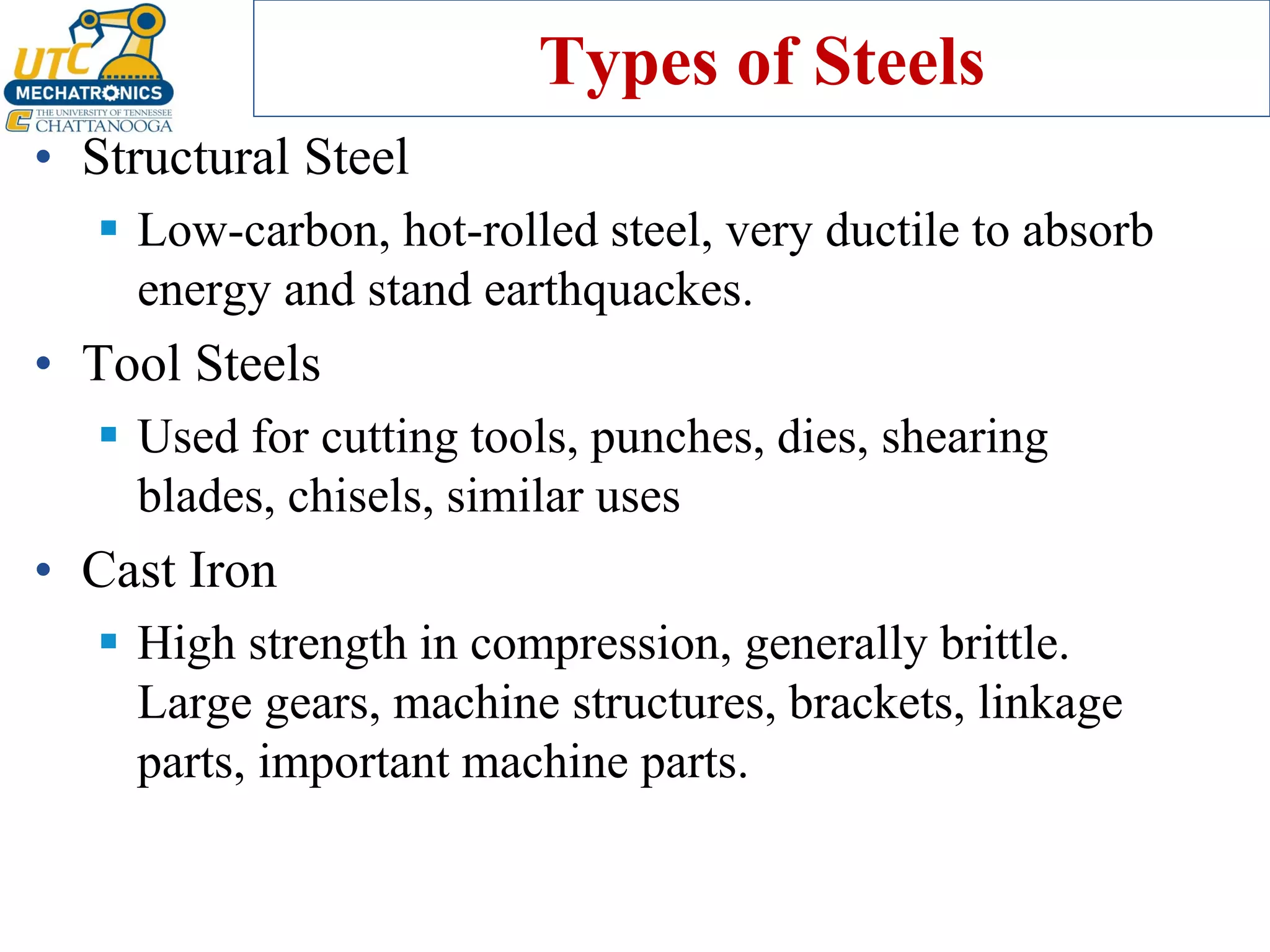 Types of Steels
• Structural Steel
▪ Low-carbon, hot-rolled steel, very ductile to absorb
energy and stand earthquackes.
• Tool Steels
▪ Used for cutting tools, punches, dies, shearing
blades, chisels, similar uses
• Cast Iron
▪ High strength in compression, generally brittle.
Large gears, machine structures, brackets, linkage
parts, important machine parts.
 